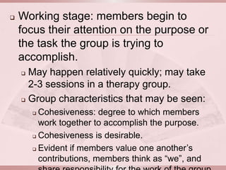    Working stage: members begin to
    focus their attention on the purpose or
    the task the group is trying to
    accomplish.
     May happen relatively quickly; may take
      2-3 sessions in a therapy group.
     Group characteristics that may be seen:

         Cohesiveness: degree to which members
          work together to accomplish the purpose.
         Cohesiveness is desirable.

         Evident if members value one another’s

          contributions, members think as “we”, and
 