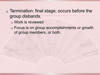    Termination: final stage; occurs before the
    group disbands.
       Work is reviewed
       Focus is on group accomplishments or growth
        of group members, or both.
 