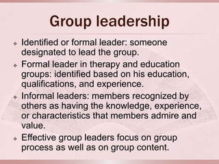 Group leadership
   Identified or formal leader: someone
    designated to lead the group.
   Formal leader in therapy and education
    groups: identified based on his education,
    qualifications, and experience.
   Informal leaders: members recognized by
    others as having the knowledge, experience,
    or characteristics that members admire and
    value.
   Effective group leaders focus on group
    process as well as on group content.
 