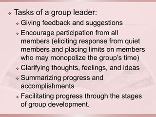    Tasks of a group leader:
     Giving feedback and suggestions
     Encourage participation from all

      members (eliciting response from quiet
      members and placing limits on members
      who may monopolize the group’s time)
     Clarifying thoughts, feelings, and ideas

     Summarizing progress and

      accomplishments
     Facilitating progress through the stages

      of group development.
 