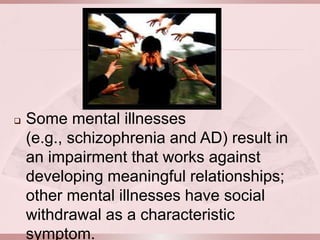    Some mental illnesses
    (e.g., schizophrenia and AD) result in
    an impairment that works against
    developing meaningful relationships;
    other mental illnesses have social
    withdrawal as a characteristic
    symptom.
 