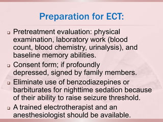 Preparation for ECT:
   Pretreatment evaluation: physical
    examination, laboratory work (blood
    count, blood chemistry, urinalysis), and
    baseline memory abilities.
   Consent form; if profoundly
    depressed, signed by family members.
   Eliminate use of benzodiazepines or
    barbiturates for nighttime sedation because
    of their ability to raise seizure threshold.
   A trained electrotherapist and an
    anesthesiologist should be available.
 