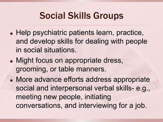 Social Skills Groups
   Help psychiatric patients learn, practice,
    and develop skills for dealing with people
    in social situations.
   Might focus on appropriate dress,
    grooming, or table manners.
   More advance efforts address appropriate
    social and interpersonal verbal skills- e.g.,
    meeting new people, initiating
    conversations, and interviewing for a job.
 
