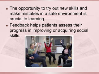    The opportunity to try out new skills and
    make mistakes in a safe environment is
    crucial to learning.
   Feedback helps patients assess their
    progress in improving or acquiring social
    skills.
 