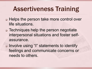 Assertiveness Training
   Helps the person take more control over
    life situations.
   Techniques help the person negotiate
    interpersonal situations and foster self-
    assurance.
   Involve using “I” statements to identify
    feelings and communicate concerns or
    needs to others.
 