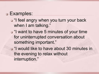    Examples:
     “I feel angry when you turn your back
      when I am talking.”
     “I want to have 5 minutes of your time

      for uninterrupted conversation about
      something important.”
     “I would like to have about 30 minutes in

      the evening to relax without
      interruption.”
 