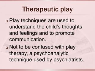Therapeutic play
 Play techniques are used to
  understand the child’s thoughts
  and feelings and to promote
  communication.
 Not to be confused with play

  therapy, a psychoanalytic
  technique used by psychiatrists.
 