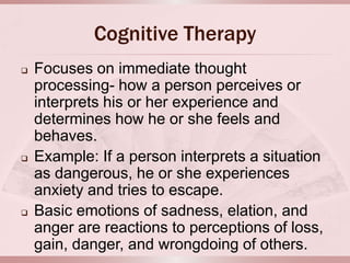 Cognitive Therapy
   Focuses on immediate thought
    processing- how a person perceives or
    interprets his or her experience and
    determines how he or she feels and
    behaves.
   Example: If a person interprets a situation
    as dangerous, he or she experiences
    anxiety and tries to escape.
   Basic emotions of sadness, elation, and
    anger are reactions to perceptions of loss,
    gain, danger, and wrongdoing of others.
 