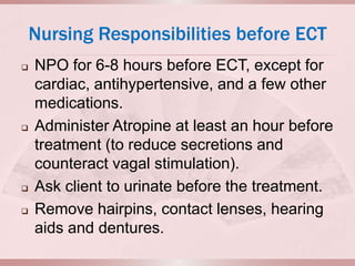 Nursing Responsibilities before ECT
   NPO for 6-8 hours before ECT, except for
    cardiac, antihypertensive, and a few other
    medications.
   Administer Atropine at least an hour before
    treatment (to reduce secretions and
    counteract vagal stimulation).
   Ask client to urinate before the treatment.
   Remove hairpins, contact lenses, hearing
    aids and dentures.
 