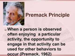 Premack Principle

   When a person is observed
    often enjoying a particular
    activity, the opportunity to
    engage in that activity can be
    used for other behaviors to
    occur (Premack, 1962)
 