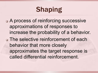 Shaping
   A process of reinforcing successive
    approximations of responses to
    increase the probability of a behavior.
   The selective reinforcement of each
    behavior that more closely
    approximates the target response is
    called differential reinforcement.
 
