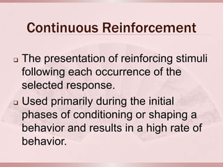 Continuous Reinforcement
   The presentation of reinforcing stimuli
    following each occurrence of the
    selected response.
   Used primarily during the initial
    phases of conditioning or shaping a
    behavior and results in a high rate of
    behavior.
 