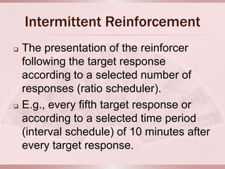 Intermittent Reinforcement
   The presentation of the reinforcer
    following the target response
    according to a selected number of
    responses (ratio scheduler).
   E.g., every fifth target response or
    according to a selected time period
    (interval schedule) of 10 minutes after
    every target response.
 