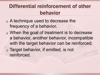 Differential reinforcement of other
                  behavior
   A technique used to decrease the
    frequency of a behavior.
   When the goal of treatment is to decrease
    a behavior, another behavior, incompatible
    with the target behavior can be reinforced.
   Target behavior, if emitted, is not
    reinforced.
 
