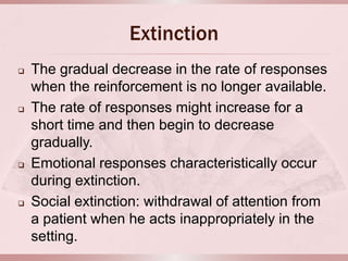 Extinction
   The gradual decrease in the rate of responses
    when the reinforcement is no longer available.
   The rate of responses might increase for a
    short time and then begin to decrease
    gradually.
   Emotional responses characteristically occur
    during extinction.
   Social extinction: withdrawal of attention from
    a patient when he acts inappropriately in the
    setting.
 