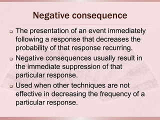 Negative consequence
   The presentation of an event immediately
    following a response that decreases the
    probability of that response recurring.
   Negative consequences usually result in
    the immediate suppression of that
    particular response.
   Used when other techniques are not
    effective in decreasing the frequency of a
    particular response.
 