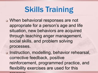 Skills Training
   When behavioral responses are not
    appropriate for a person’s age and life
    situation, new behaviors are acquired
    through teaching anger management,
    social skills, and problem solving
    processes.
   Instruction, modelling, behavior rehearsal,
    corrective feedback, positive
    reinforcement, programmed practice, and
    flexibility exercises are used for this
 