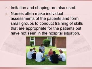    Imitation and shaping are also used.
   Nurses often make individual
    assessments of the patients and form
    small groups to conduct training of skills
    that are appropriate for the patients but
    have not seen in the hospital situation.
 