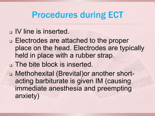Procedures during ECT
   IV line is inserted.
   Electrodes are attached to the proper
    place on the head. Electrodes are typically
    held in place with a rubber strap.
   The bite block is inserted.
   Methohexital (Brevital)or another short-
    acting barbiturate is given IM (causing
    immediate anesthesia and preempting
    anxiety)
 