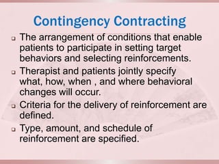 Contingency Contracting
   The arrangement of conditions that enable
    patients to participate in setting target
    behaviors and selecting reinforcements.
   Therapist and patients jointly specify
    what, how, when , and where behavioral
    changes will occur.
   Criteria for the delivery of reinforcement are
    defined.
   Type, amount, and schedule of
    reinforcement are specified.
 