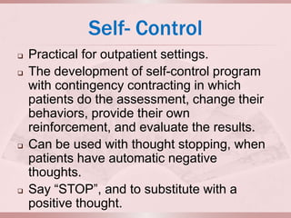 Self- Control
   Practical for outpatient settings.
   The development of self-control program
    with contingency contracting in which
    patients do the assessment, change their
    behaviors, provide their own
    reinforcement, and evaluate the results.
   Can be used with thought stopping, when
    patients have automatic negative
    thoughts.
   Say “STOP”, and to substitute with a
    positive thought.
 