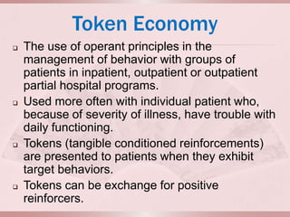 Token Economy
   The use of operant principles in the
    management of behavior with groups of
    patients in inpatient, outpatient or outpatient
    partial hospital programs.
   Used more often with individual patient who,
    because of severity of illness, have trouble with
    daily functioning.
   Tokens (tangible conditioned reinforcements)
    are presented to patients when they exhibit
    target behaviors.
   Tokens can be exchange for positive
    reinforcers.
 