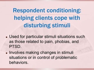Respondent conditioning:
      helping clients cope with
         disturbing stimuli
   Used for particular stimuli situations such
    as those related to pain, phobias, and
    PTSD.
   Involves making changes in stimuli
    situations or in control of problematic
    behaviors.
 