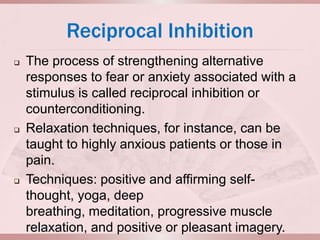 Reciprocal Inhibition
   The process of strengthening alternative
    responses to fear or anxiety associated with a
    stimulus is called reciprocal inhibition or
    counterconditioning.
   Relaxation techniques, for instance, can be
    taught to highly anxious patients or those in
    pain.
   Techniques: positive and affirming self-
    thought, yoga, deep
    breathing, meditation, progressive muscle
    relaxation, and positive or pleasant imagery.
 