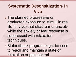 Systematic Desensitization- In
                Vivo
   The planned progressive or
    graduated exposure to stimuli in real
    life (in vivo) that elicit fear or anxiety
    while the anxiety or fear response is
    suppressed with relaxation
    techniques.
   Biofeedback program might be used
    to reach and maintain a state of
    relaxation or pain control.
 