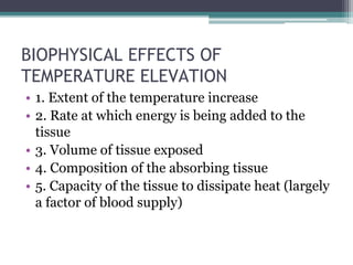 BIOPHYSICAL EFFECTS OF
TEMPERATURE ELEVATION
• 1. Extent of the temperature increase
• 2. Rate at which energy is being added to the
tissue
• 3. Volume of tissue exposed
• 4. Composition of the absorbing tissue
• 5. Capacity of the tissue to dissipate heat (largely
a factor of blood supply)
 