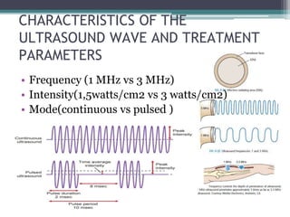 CHARACTERISTICS OF THE
ULTRASOUND WAVE AND TREATMENT
PARAMETERS
• Frequency (1 MHz vs 3 MHz)
• Intensity(1,5watts/cm2 vs 3 watts/cm2)
• Mode(continuous vs pulsed )
 