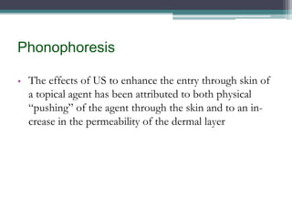 Phonophoresis
• The effects of US to enhance the entry through skin of
a topical agent has been attributed to both physical
“pushing” of the agent through the skin and to an in-
crease in the permeability of the dermal layer
 