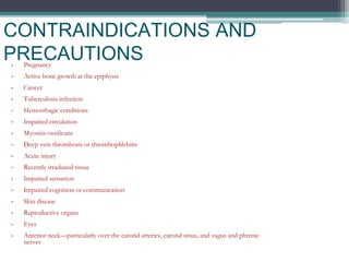CONTRAINDICATIONS AND
PRECAUTIONS
• Pregnancy
• Active bone growth at the epiphysis
• Cancer
• Tuberculosis infection
• Hemorrhagic conditions
• Impaired circulation
• Myositis ossificans
• Deep vein thrombosis or thrombophlebitis
• Acute injury
• Recently irradiated tissue
• Impaired sensation
• Impaired cognition or communication
• Skin disease
• Reproductive organs
• Eyes
• Anterior neck—particularly over the carotid arteries, carotid sinus, and vagus and phrenic
nerves
 