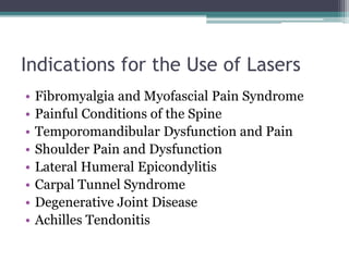 Indications for the Use of Lasers
• Fibromyalgia and Myofascial Pain Syndrome
• Painful Conditions of the Spine
• Temporomandibular Dysfunction and Pain
• Shoulder Pain and Dysfunction
• Lateral Humeral Epicondylitis
• Carpal Tunnel Syndrome
• Degenerative Joint Disease
• Achilles Tendonitis
 