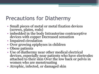 Precautions for Diathermy
• Small pieces of metal or metal fixation devices
(screws, plates, rods)
• imbedded in the body Intrauterine contraceptive
devices with copper Decreased sensation
• Impaired circulation
• Over growing epiphyses in children
• Obese patients
• Use of diathermy near other medical electrical
devices, especially near patients who have electrodes
attached to their skin Over the low back or pelvis in
women who are menstruating
• Atrophic, infected, or damaged skin
 