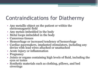 Contraindications for Diathermy
• Any metallic object on the patient or within the
electromagnetic field
• Any metals imbedded in the body
• Metal loops imbedded in the body
• Cancerous tissues
• Hemorrhage or increased tendency of hemorrhage
• Cardiac pacemakers, implanted stimulators, including any
device with lead wires attached or unattached
• Acute injury or inflammation
• Pregnancy
• Joints or organs containing high levels of fluid, including the
eyes or testes
• Synthetic materials such as clothing, pillows, and bed
coverings
 