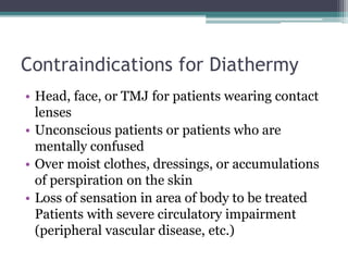 Contraindications for Diathermy
• Head, face, or TMJ for patients wearing contact
lenses
• Unconscious patients or patients who are
mentally confused
• Over moist clothes, dressings, or accumulations
of perspiration on the skin
• Loss of sensation in area of body to be treated
Patients with severe circulatory impairment
(peripheral vascular disease, etc.)
 