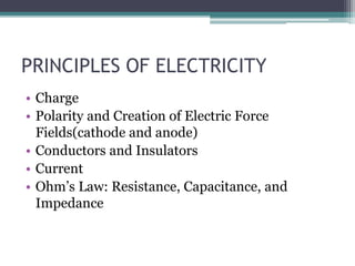PRINCIPLES OF ELECTRICITY
• Charge
• Polarity and Creation of Electric Force
Fields(cathode and anode)
• Conductors and Insulators
• Current
• Ohm’s Law: Resistance, Capacitance, and
Impedance
 