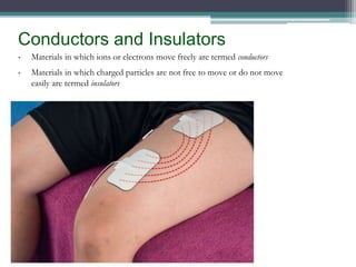 Conductors and Insulators
• Materials in which ions or electrons move freely are termed conductors
• Materials in which charged particles are not free to move or do not move
easily are termed insulators
 