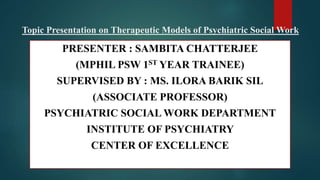 Topic Presentation on Therapeutic Models of Psychiatric Social Work
PRESENTER : SAMBITA CHATTERJEE
(MPHIL PSW 1ST YEAR TRAINEE)
SUPERVISED BY : MS. ILORA BARIK SIL
(ASSOCIATE PROFESSOR)
PSYCHIATRIC SOCIAL WORK DEPARTMENT
INSTITUTE OF PSYCHIATRY
CENTER OF EXCELLENCE
 
