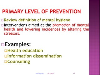 10/5/2017Psychnebppt. 17
 Review definition of mental hygiene
 Interventions aimed at the promotion of mental
health and lowering incidences by altering the
stressors.
Examples:
Health education
Information dissemination
Counseling
 