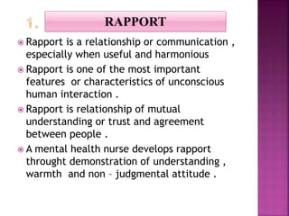  Rapport is a relationship or communication ,
especially when useful and harmonious
 Rapport is one of the most important
features or characteristics of unconscious
human interaction .
 Rapport is relationship of mutual
understanding or trust and agreement
between people .
 A mental health nurse develops rapport
throught demonstration of understanding ,
warmth and non – judgmental attitude .
RAPPORT
 