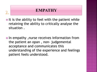  It is the ability to feel with the patient while
retaining the ability to critically analyse the
situation .
 In empathy ,nurse receives information from
the patient an opan , non- judgemental
acceptance and communicates this
understanding of the experience and feelings
patient feels understood.
EMPATHY
 