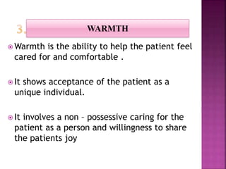  Warmth is the ability to help the patient feel
cared for and comfortable .
 It shows acceptance of the patient as a
unique individual.
 It involves a non – possessive caring for the
patient as a person and willingness to share
the patients joy
WARMTH
 