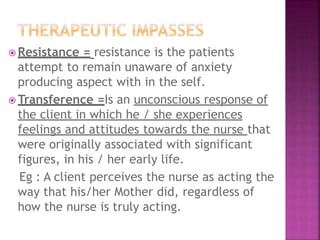  Resistance = resistance is the patients
attempt to remain unaware of anxiety
producing aspect with in the self.
 Transference =Is an unconscious response of
the client in which he / she experiences
feelings and attitudes towards the nurse that
were originally associated with significant
figures, in his / her early life.
Eg : A client perceives the nurse as acting the
way that his/her Mother did, regardless of
how the nurse is truly acting.
 