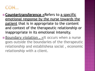  Countertransference =Refers to a specific
emotional response by the nurse towards the
patient that is in appropriate to the content
and context of the therapeutic relationship or
inappropriate in its emotional intensity.
 Boundary violation . =It occurs when a nurse
goes outside the boundaries of the therapeutic
relationship and establishesa social , economic
relationship with a client.
 