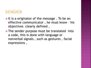  It is a originator of the message . To be an
effective communicator , he must know – his
objectives clearly defined ,
 The sender purpose must be translated into
a code, this is done with language or
nonverbal signals , such as gestures , facial
expressions ,
 