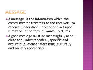  A message is the information which the
communicator transmits to the receiver , to
receive ,understand , accept and act upon .
It may be in the form of words , pictures
 A good message must be meaningful , need ,
clear and understandable , specific and
accurate ,audience interesting ,culturally
and socially appropriate .
 