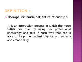  Therapeutic nurse patient relationship :-
it is an interaction process in which the nurse
fulfils her role by using her professional
knowledge and skill in such way that she is
able to help the patient physically , socially
and emotionally .
 