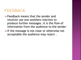  Feedback means that the sender and
receiver use one anothers reaction to
produce further messages .it is the flow of
information from the audience to the sender
 If the message is not clear or otherwise not
acceptable the audience may reject .
 